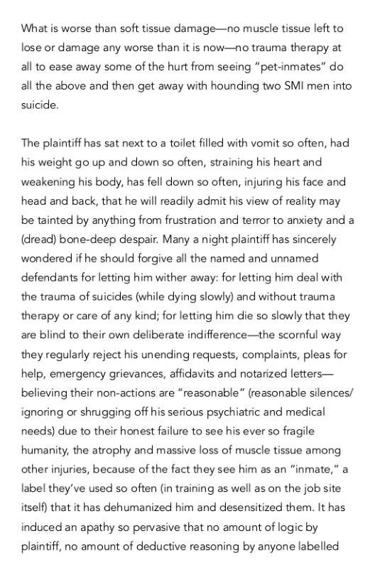What is worse than soft tissue damage—no muscle tissue left to lose or damage any worse than it is now—no trauma therapy at all to ease away some of the hurt from seeing “pet-inmates” do all the above and then get away with hounding two SMI men into suicide.  The plaintiff has sat next to a toilet filled with vomit so often, had his weight go up and down so often, straining his heart and weakening his body, has fell down so often, injuring his face and head and back, that he will readily admit his view of reality may be tainted by anything from frustration and terror to anxiety and a (dread) bone-deep despair. Many a night plaintiff has sincerely wondered if he should forgive all the named and unnamed defendants for letting him wither away: for letting him deal with the trauma of suicides (while dying slowly) and without trauma therapy o care of any kind; for letting him die so slowly that they are blind to their own deliberate indifference—the scornful way they regularly reject his unending requests, complaints, pleas for help, emergency grievances, affidavits and notarized letters— believing their non-actions are “reasonable” (reasonable silences/ ignoring or shrugging off his serious psychiatric and medical needs) due to their honest failure to see his ever so fragile humanity, the atrophy and massive loss of muscle tissue among other injuries, because of the fact they see him as an “inmate,” a label they’ve used so often (in training as well as on the job site itself) that it has dehumanized him and desensitized them. It has induced an apathy so pervasive that no amount of logic by  plaintiff, no amount of deductive reasoning by anyone labelled 